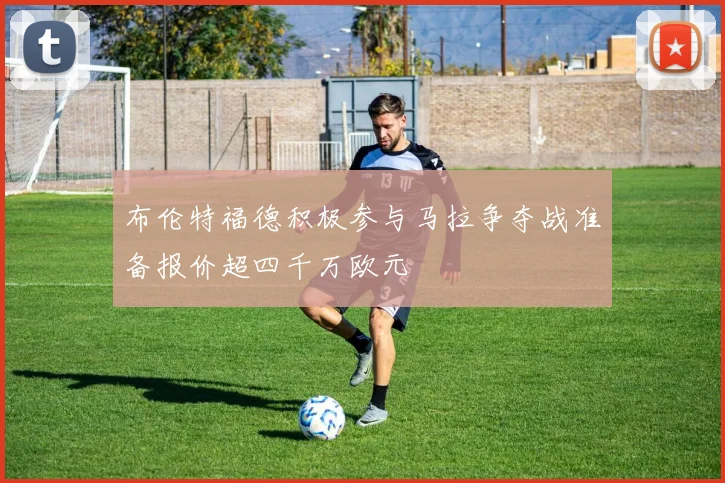 布伦特福德积极参与马拉争夺战准备报价超四千万欧元