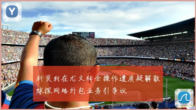 科莫利在尤文转会操作遭质疑解散球探网络外包业务引争议
