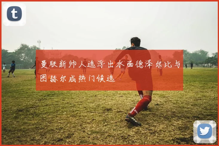 曼联新帅人选浮出水面德泽尔比与图赫尔成热门候选