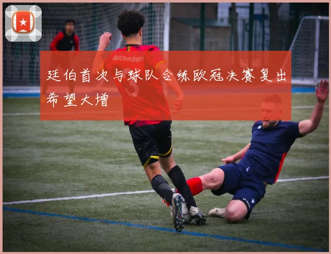 廷伯首次与球队合练欧冠决赛复出希望大增