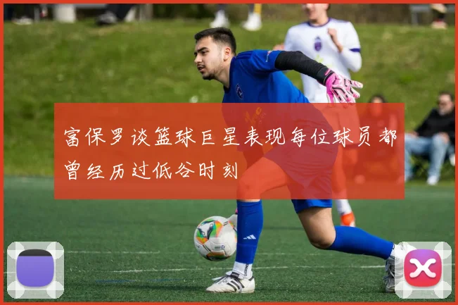 富保罗谈篮球巨星表现每位球员都曾经历过低谷时刻