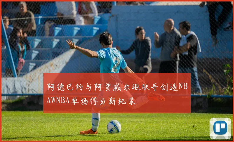 阿德巴约与阿贾威尔逊联手创造NBAWNBA单场得分新纪录