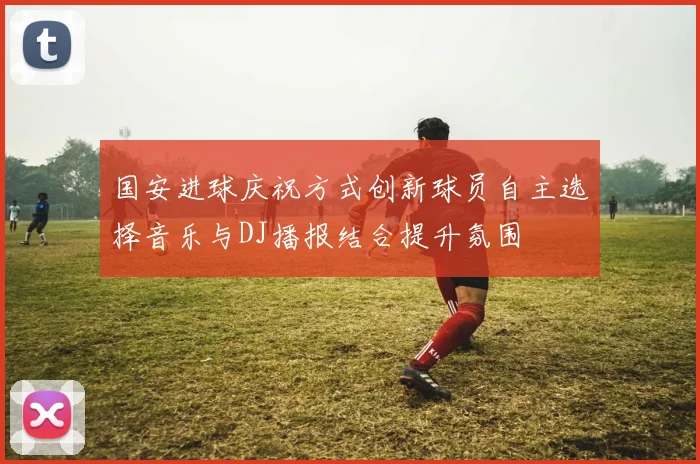 国安进球庆祝方式创新球员自主选择音乐与DJ播报结合提升氛围