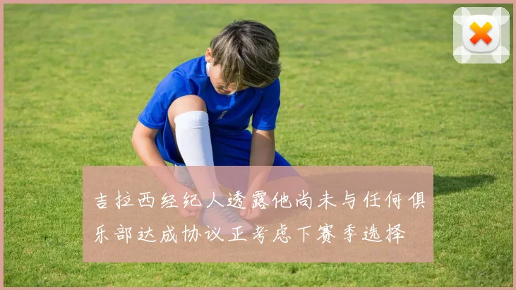 吉拉西经纪人透露他尚未与任何俱乐部达成协议正考虑下赛季选择