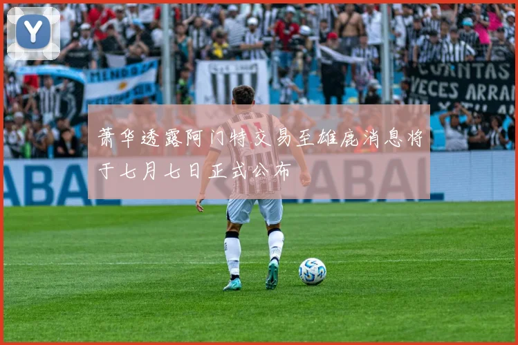 萧华透露阿门特交易至雄鹿消息将于七月七日正式公布
